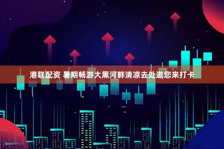 港联配资 暑期畅游大黑河畔清凉去处邀您来打卡