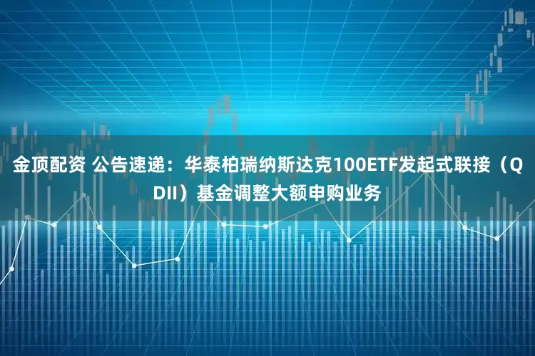 金顶配资 公告速递：华泰柏瑞纳斯达克100ETF发起式联接（QDII）基金调整大额申购业务