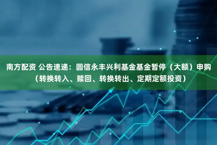 南方配资 公告速递：圆信永丰兴利基金基金暂停（大额）申购（转换转入、赎回、转换转出、定期定额投资）