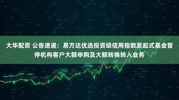 大华配资 公告速递：易方达优选投资级信用指数发起式基金暂停机构客户大额申购及大额转换转入业务