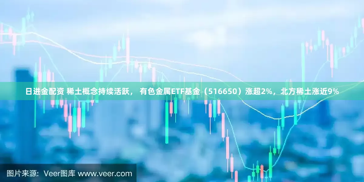 日进金配资 稀土概念持续活跃， 有色金属ETF基金（516650）涨超2%，北方稀土涨近9%