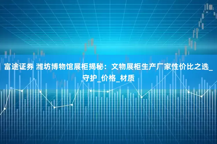 富途证券 潍坊博物馆展柜揭秘：文物展柜生产厂家性价比之选_守护_价格_材质