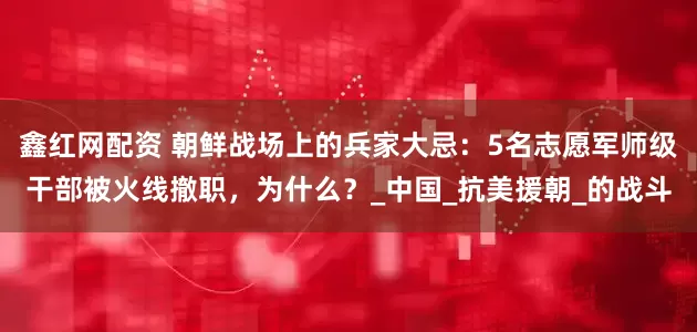 鑫红网配资 朝鲜战场上的兵家大忌：5名志愿军师级干部被火线撤职，为什么？_中国_抗美援朝_的战斗