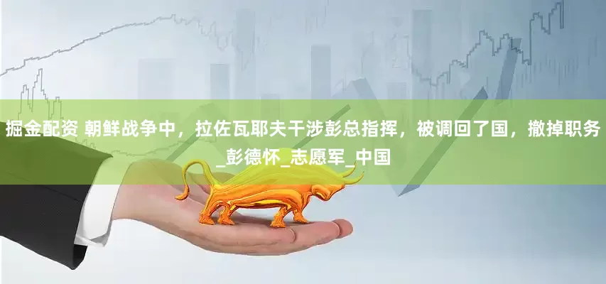 掘金配资 朝鲜战争中，拉佐瓦耶夫干涉彭总指挥，被调回了国，撤掉职务_彭德怀_志愿军_中国