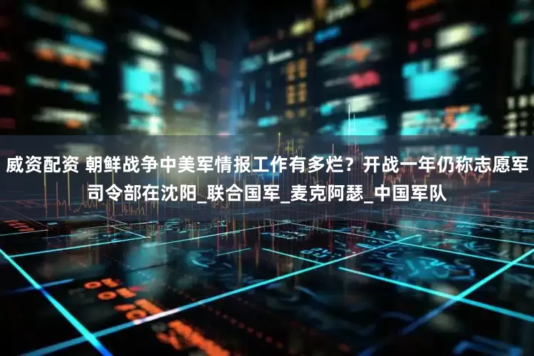 威资配资 朝鲜战争中美军情报工作有多烂？开战一年仍称志愿军司令部在沈阳_联合国军_麦克阿瑟_中国军队