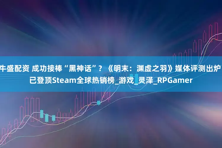 牛盛配资 成功接棒“黑神话”？《明末：渊虚之羽》媒体评测出炉 已登顶Steam全球热销榜_游戏_灵泽_RPGamer