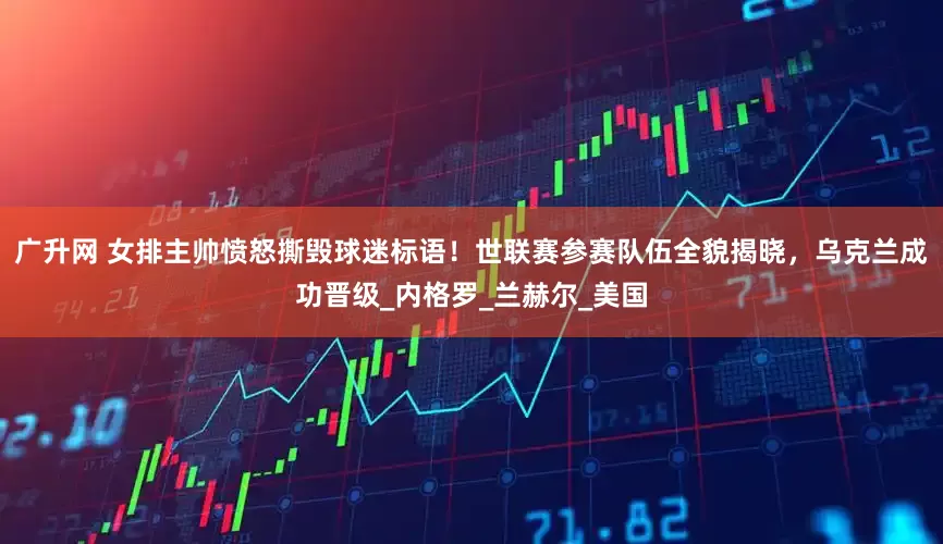 广升网 女排主帅愤怒撕毁球迷标语！世联赛参赛队伍全貌揭晓，乌克兰成功晋级_内格罗_兰赫尔_美国