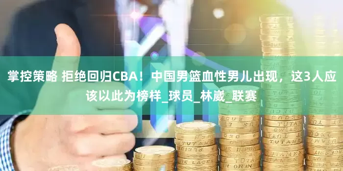 掌控策略 拒绝回归CBA！中国男篮血性男儿出现，这3人应该以此为榜样_球员_林崴_联赛