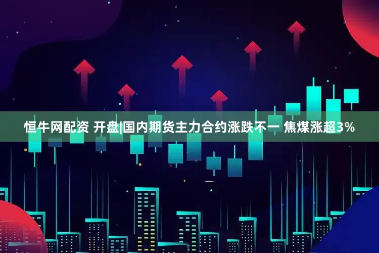 恒牛网配资 开盘|国内期货主力合约涨跌不一 焦煤涨超3%