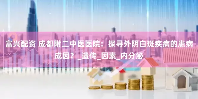 富兴配资 成都附二中医医院：探寻外阴白斑疾病的患病成因？_遗传_因素_内分泌