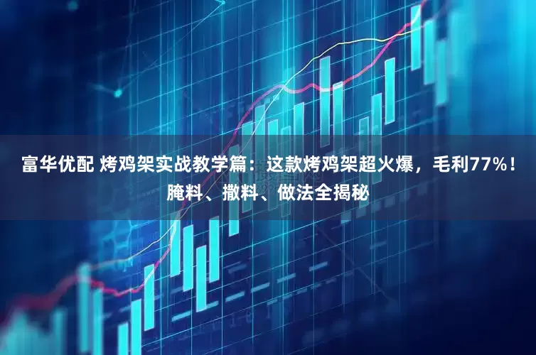 富华优配 烤鸡架实战教学篇：这款烤鸡架超火爆，毛利77%！腌料、撒料、做法全揭秘