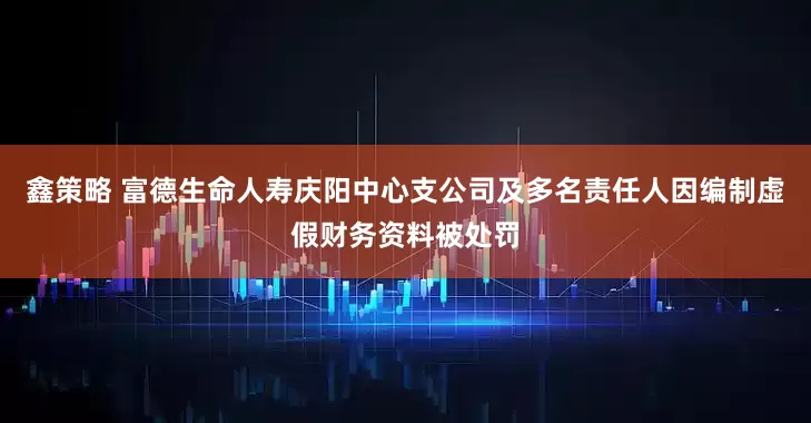 鑫策略 富德生命人寿庆阳中心支公司及多名责任人因编制虚假财务资料被处罚