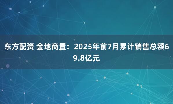 东方配资 金地商置：2025年前7月累计销售总额69.8亿元