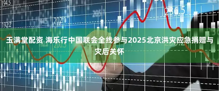 玉满堂配资 海乐行中国联会全线参与2025北京洪灾应急捐赠与灾后关怀