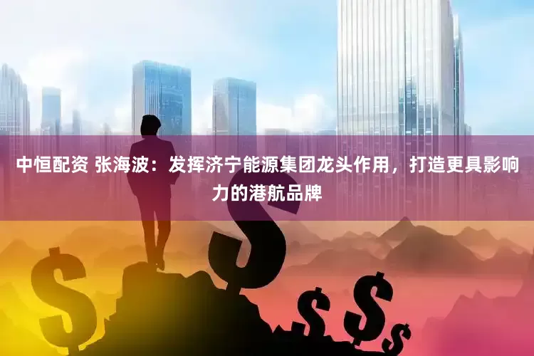 中恒配资 张海波：发挥济宁能源集团龙头作用，打造更具影响力的港航品牌