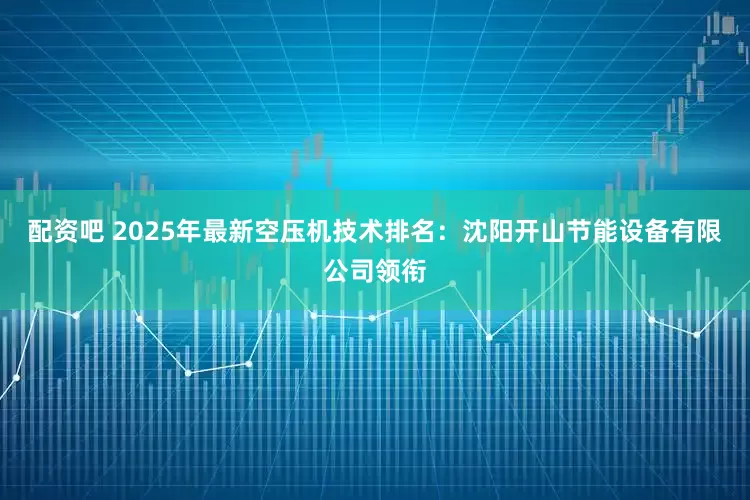 配资吧 2025年最新空压机技术排名：沈阳开山节能设备有限公司领衔