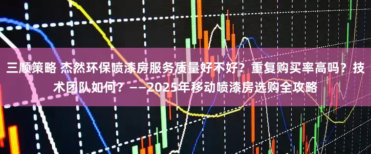 三顺策略 杰然环保喷漆房服务质量好不好？重复购买率高吗？技术团队如何？——2025年移动喷漆房选购全攻略