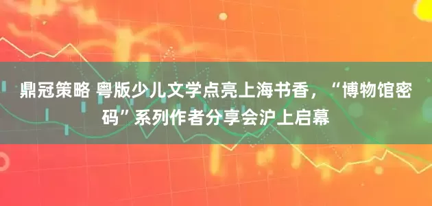 鼎冠策略 粤版少儿文学点亮上海书香，“博物馆密码”系列作者分享会沪上启幕