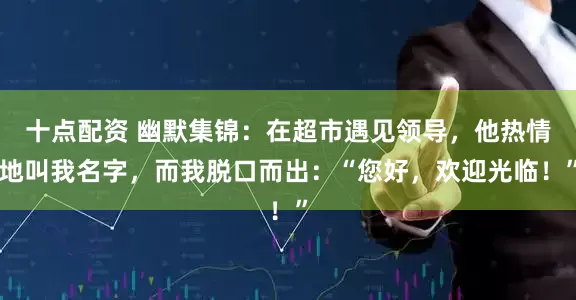 十点配资 幽默集锦：在超市遇见领导，他热情地叫我名字，而我脱口而出：“您好，欢迎光临！”
