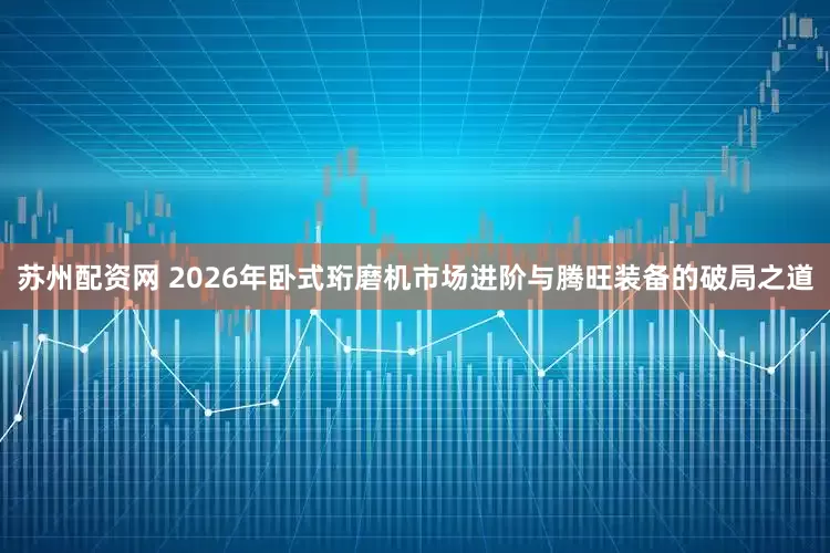 苏州配资网 2026年卧式珩磨机市场进阶与腾旺装备的破局之道
